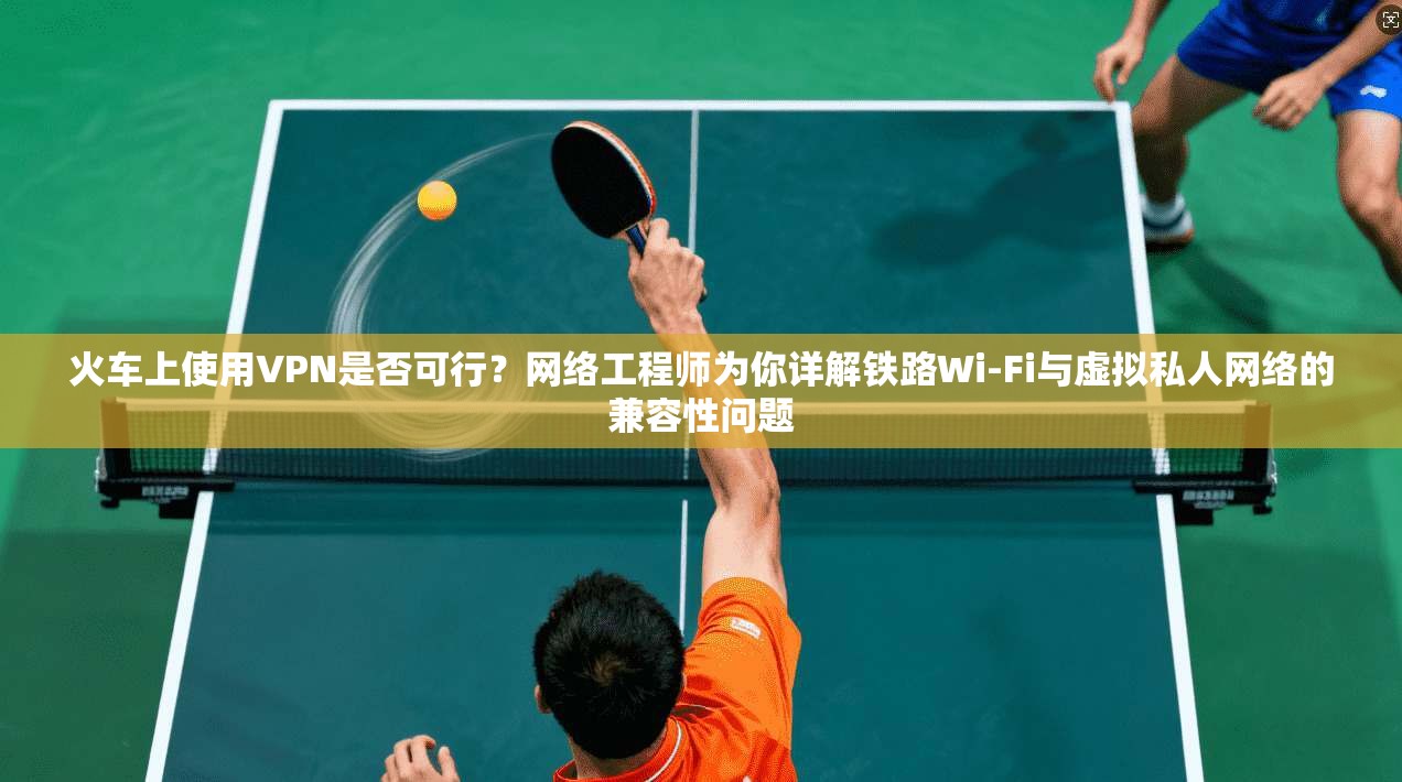 火车上使用VPN是否可行？网络工程师为你详解铁路Wi-Fi与虚拟私人网络的兼容性问题