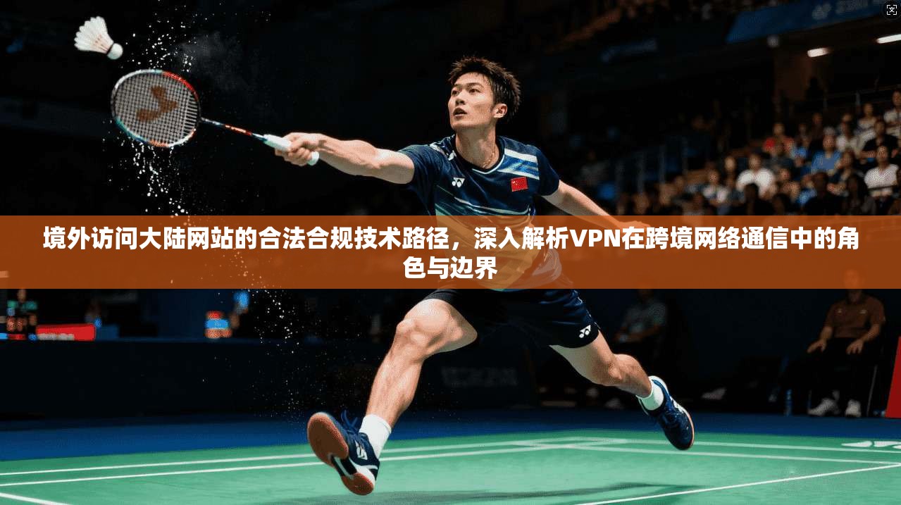 境外访问大陆网站的合法合规技术路径，深入解析VPN在跨境网络通信中的角色与边界