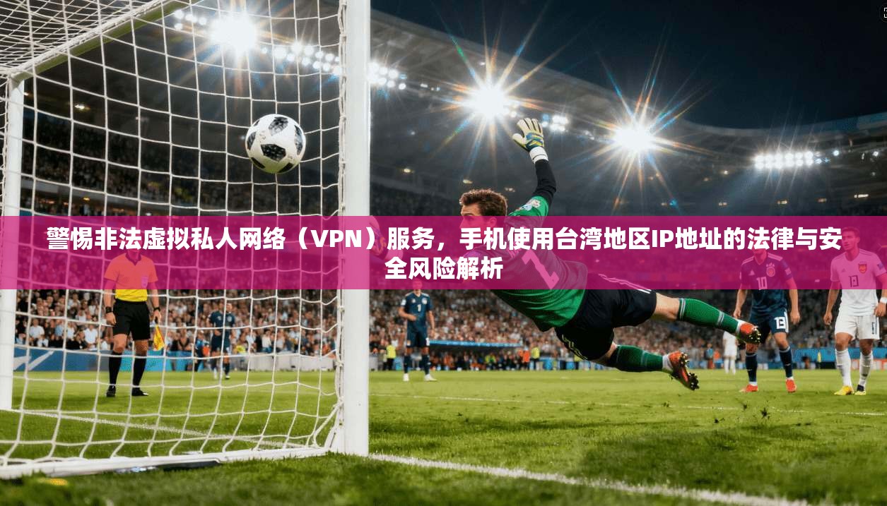 警惕非法虚拟私人网络（VPN）服务，手机使用台湾地区IP地址的法律与安全风险解析