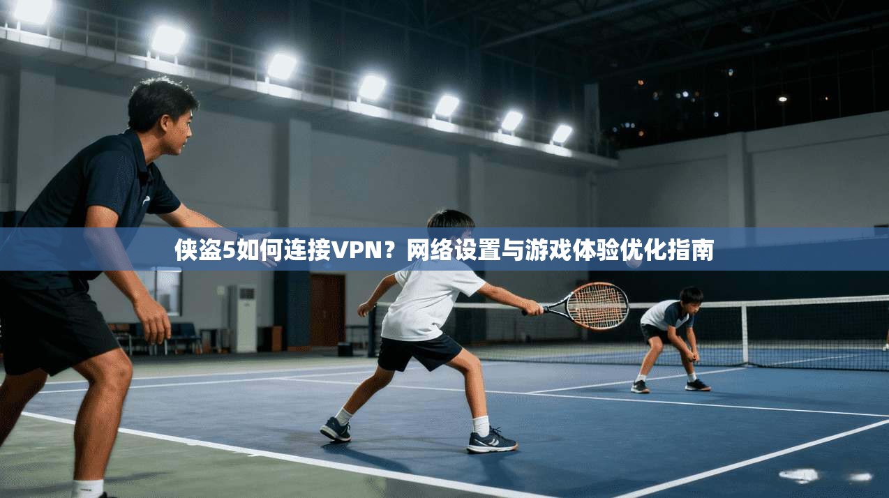 侠盗5如何连接VPN？网络设置与游戏体验优化指南