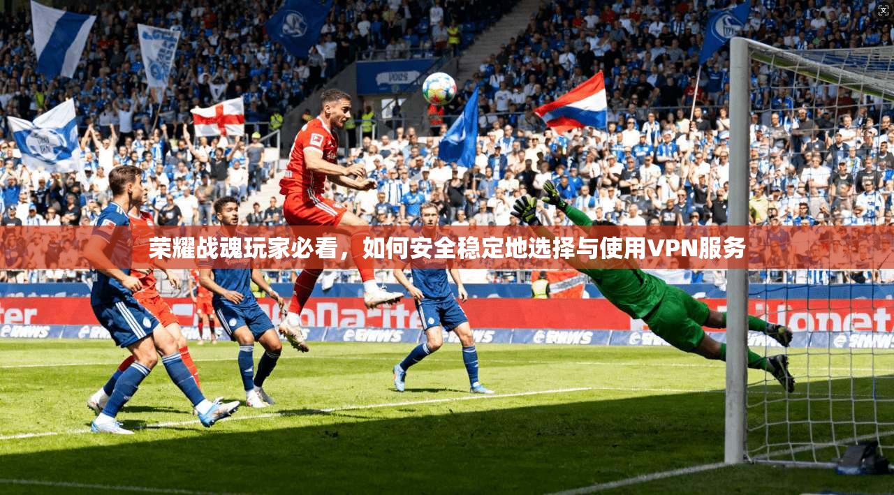 荣耀战魂玩家必看，如何安全稳定地选择与使用VPN服务