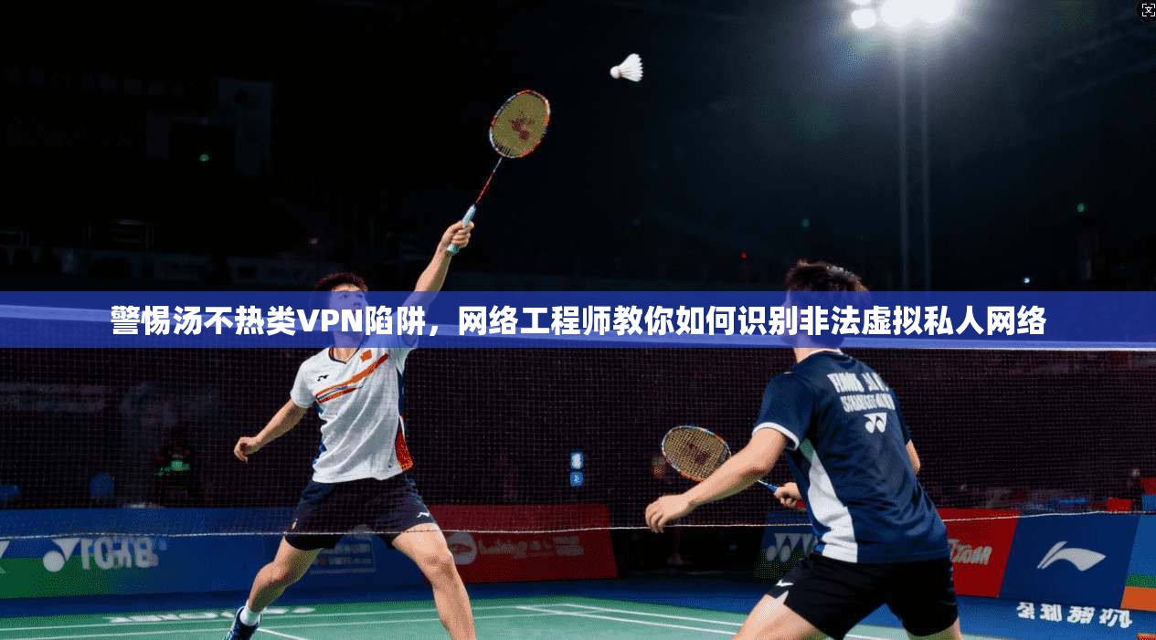 警惕汤不热类VPN陷阱，网络工程师教你如何识别非法虚拟私人网络