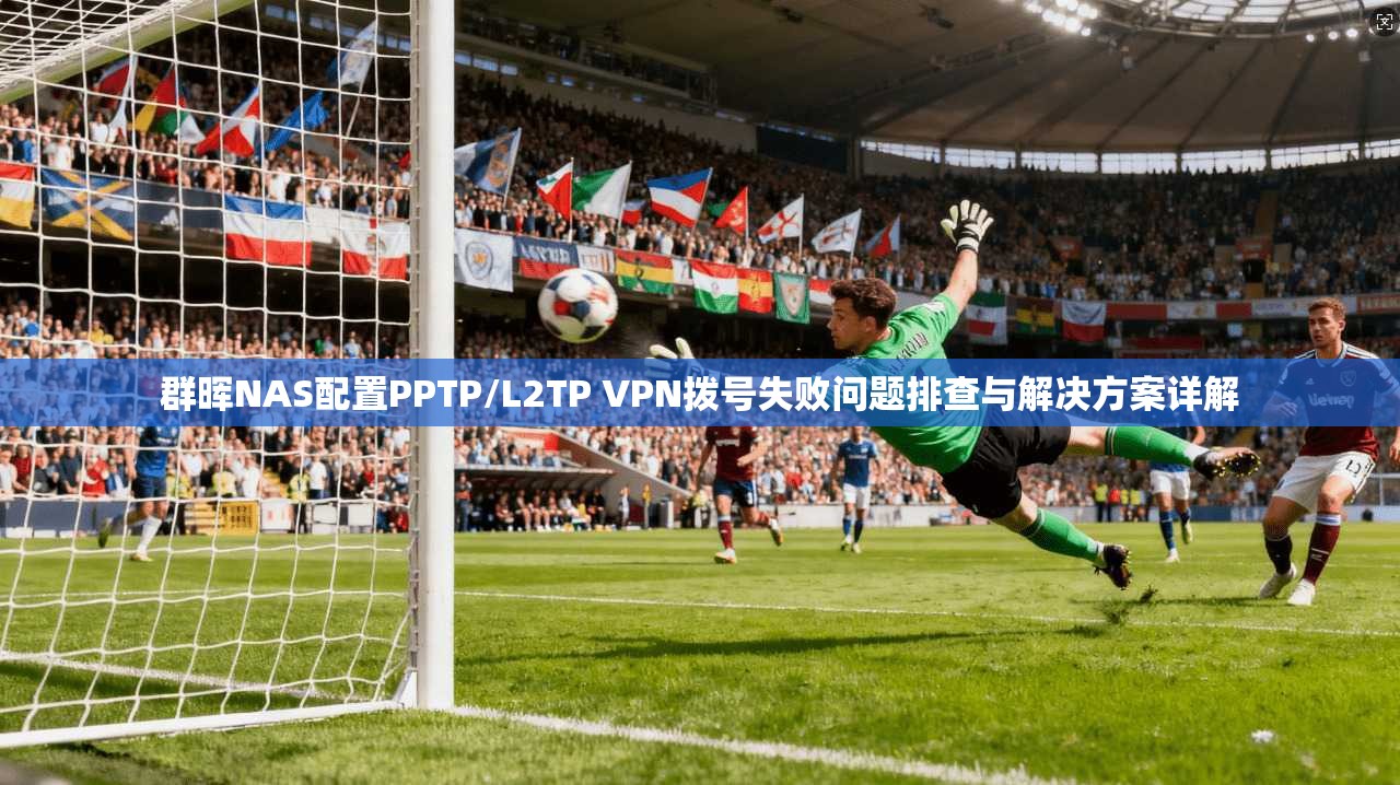 群晖NAS配置PPTP/L2TP VPN拨号失败问题排查与解决方案详解