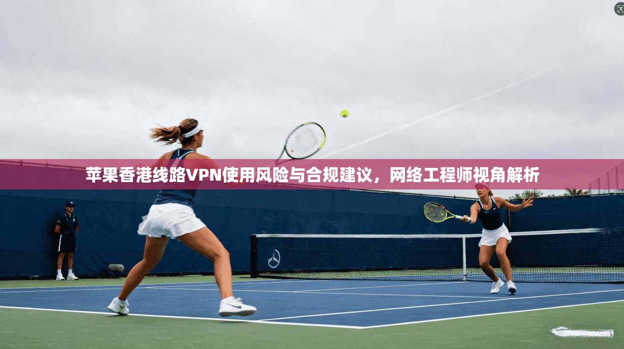 苹果香港线路VPN使用风险与合规建议，网络工程师视角解析