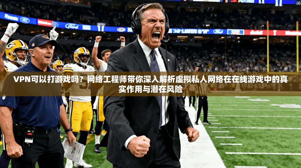 VPN可以打游戏吗？网络工程师带你深入解析虚拟私人网络在在线游戏中的真实作用与潜在风险