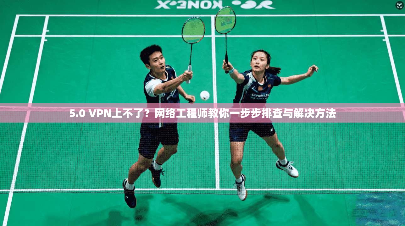 5.0 VPN上不了？网络工程师教你一步步排查与解决方法
