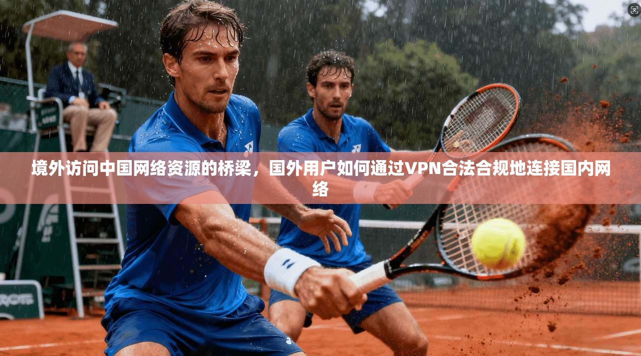 境外访问中国网络资源的桥梁，国外用户如何通过VPN合法合规地连接国内网络