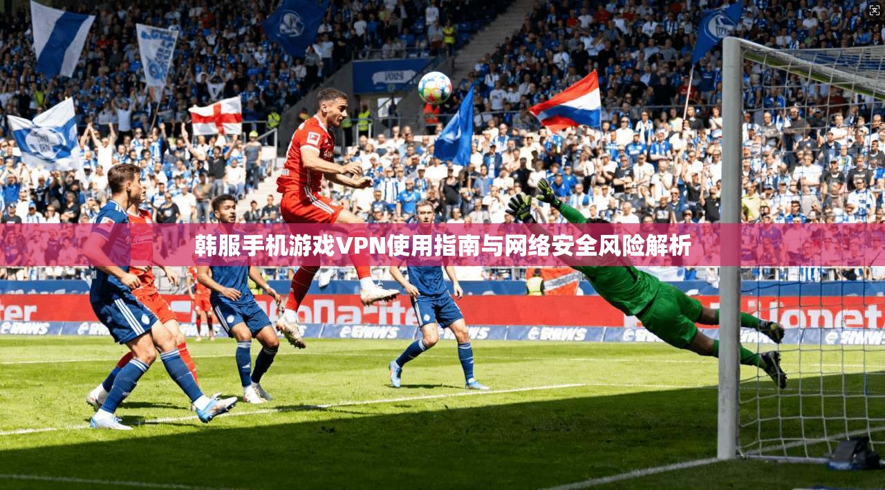 韩服手机游戏VPN使用指南与网络安全风险解析