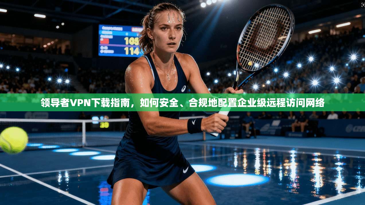 领导者VPN下载指南，如何安全、合规地配置企业级远程访问网络