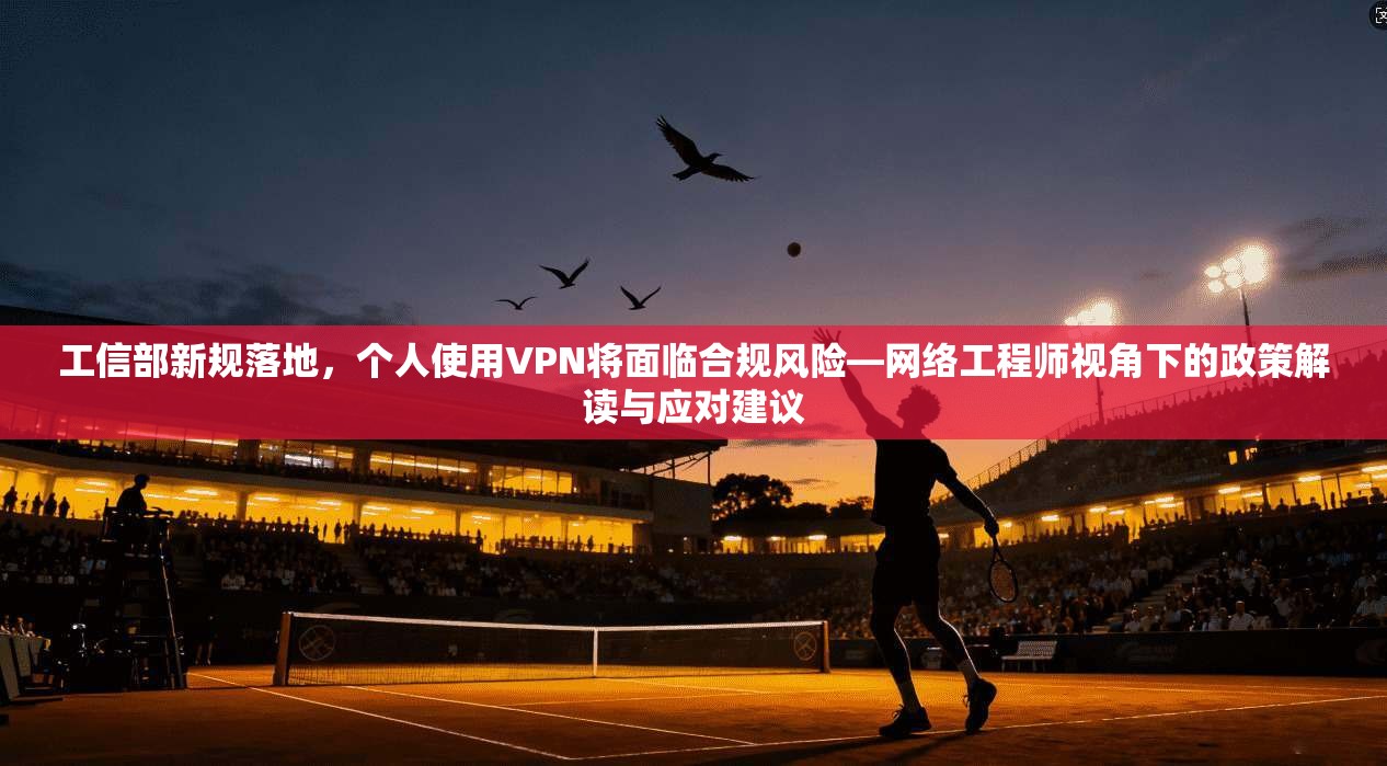 工信部新规落地，个人使用VPN将面临合规风险—网络工程师视角下的政策解读与应对建议
