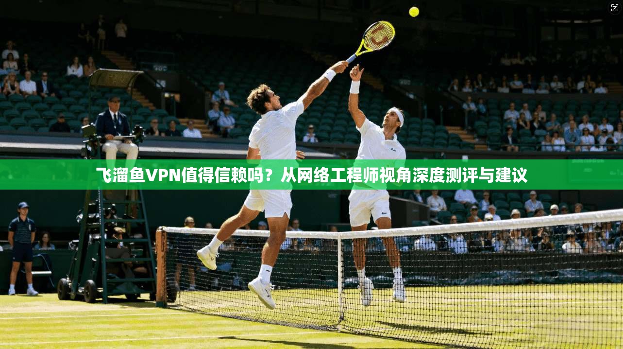 飞溜鱼VPN值得信赖吗？从网络工程师视角深度测评与建议