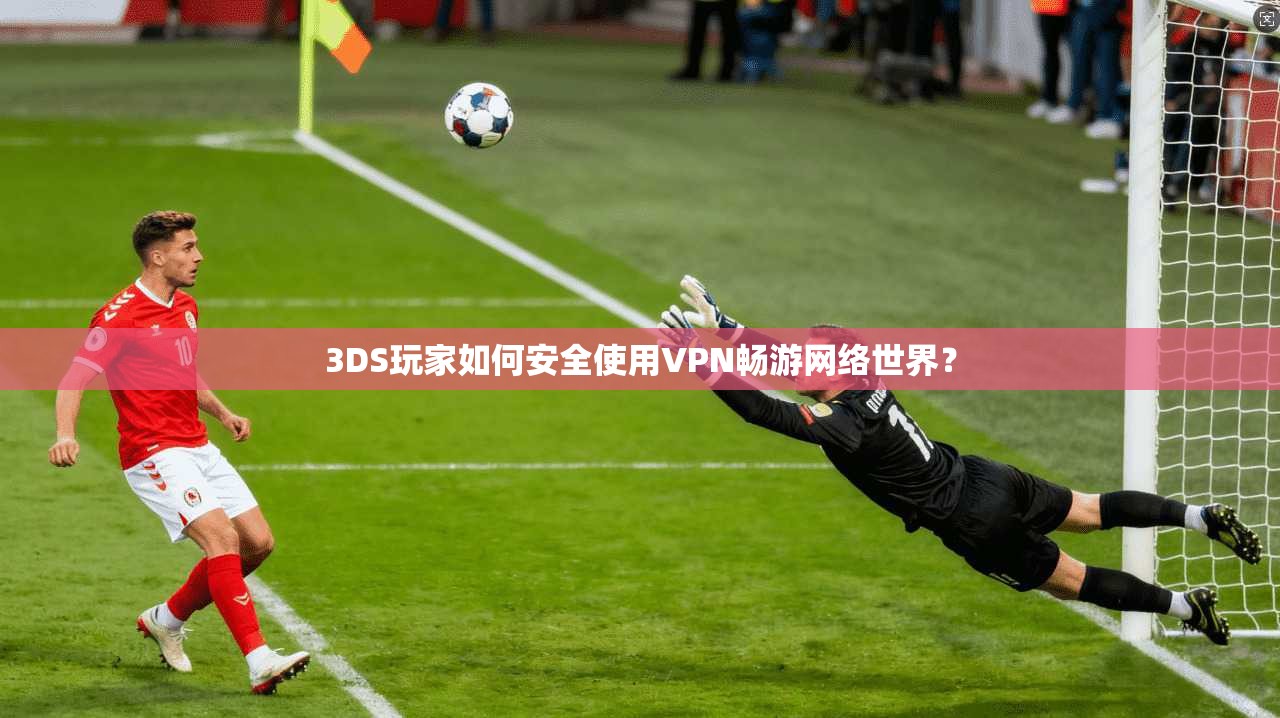 3DS玩家如何安全使用VPN畅游网络世界？