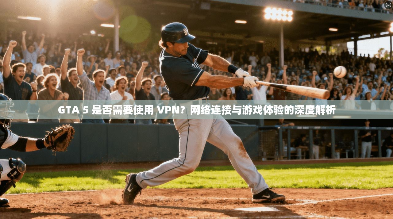 GTA 5 是否需要使用 VPN？网络连接与游戏体验的深度解析