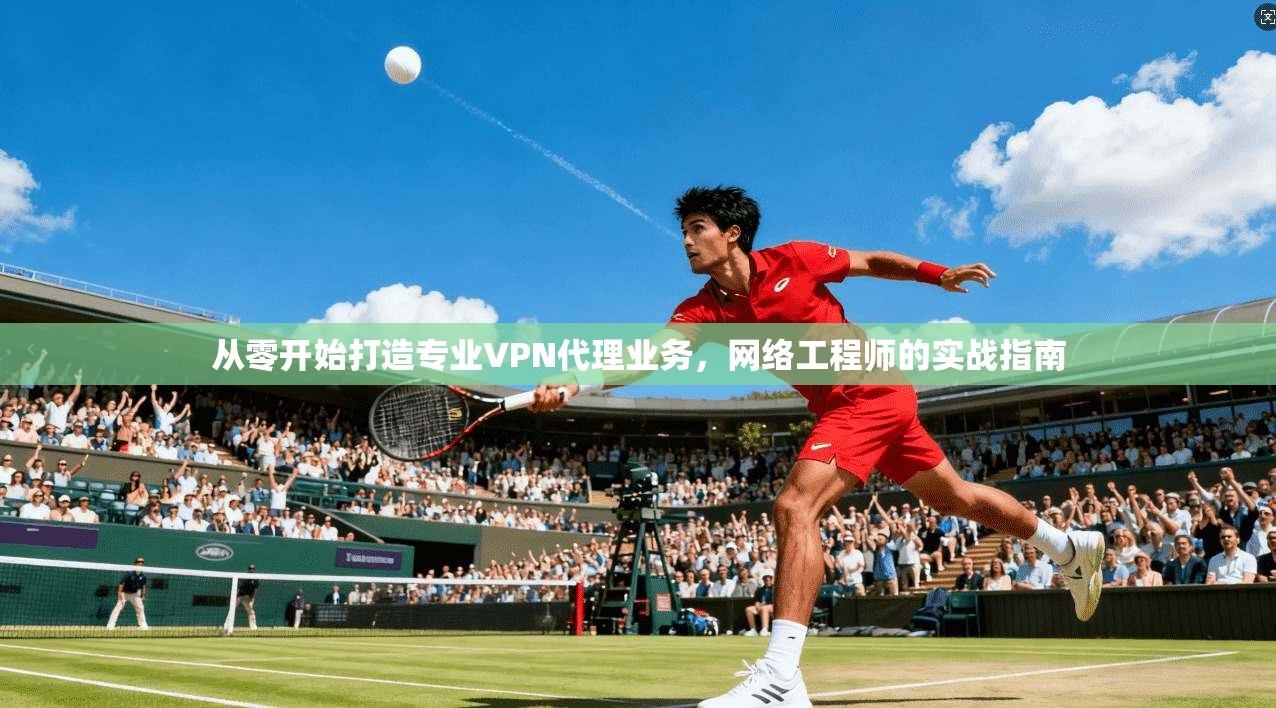 从零开始打造专业VPN代理业务，网络工程师的实战指南