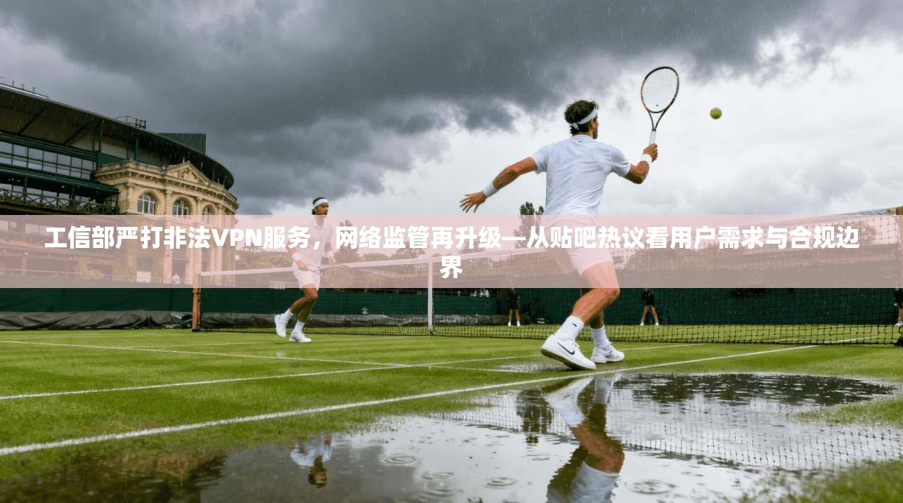 工信部严打非法VPN服务，网络监管再升级—从贴吧热议看用户需求与合规边界