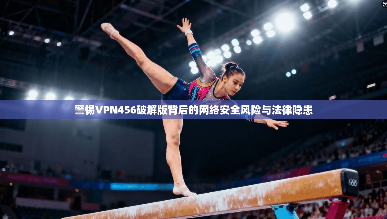 警惕VPN456破解版背后的网络安全风险与法律隐患