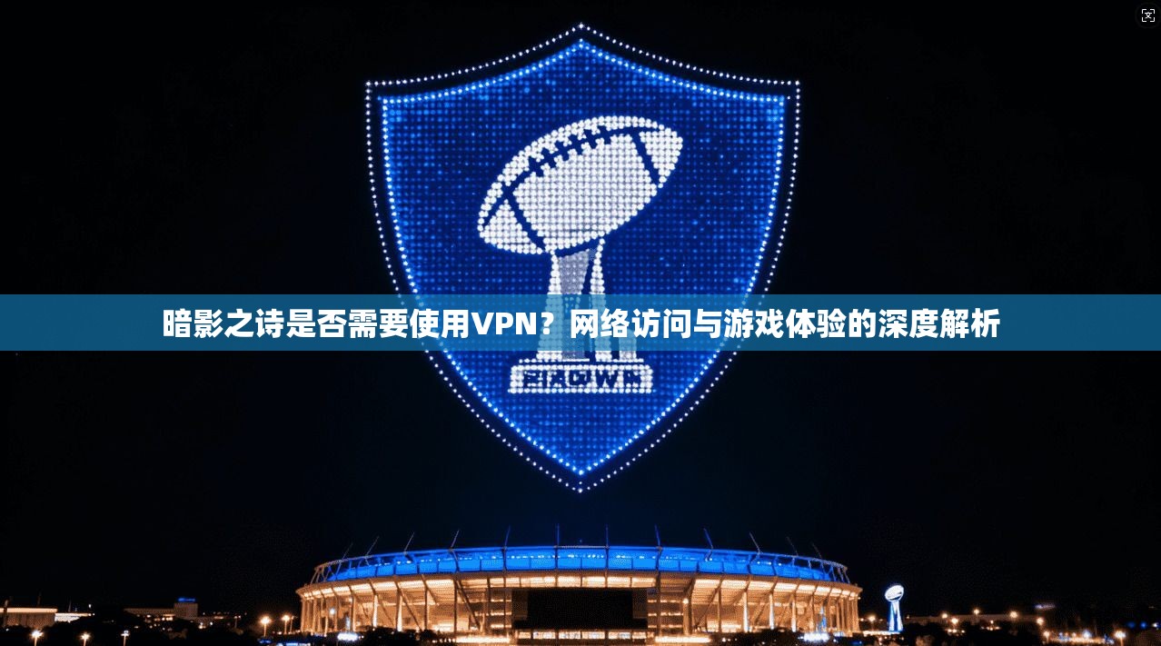 暗影之诗是否需要使用VPN？网络访问与游戏体验的深度解析