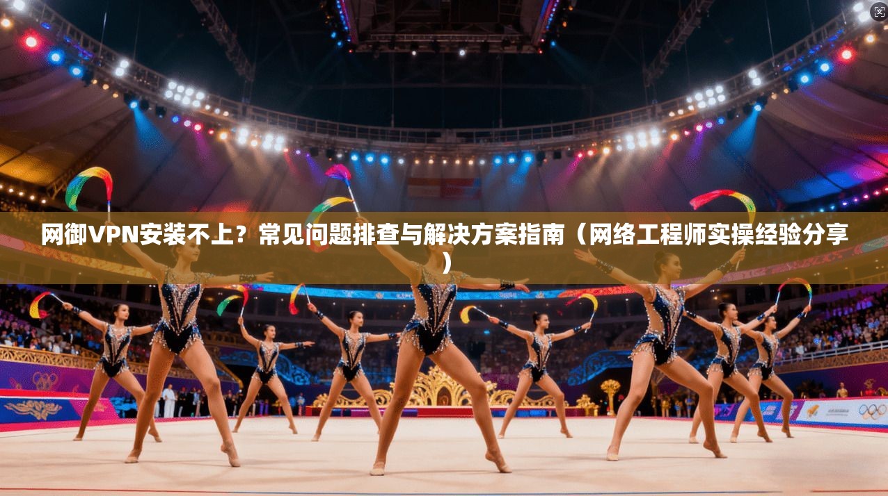 网御VPN安装不上？常见问题排查与解决方案指南（网络工程师实操经验分享）
