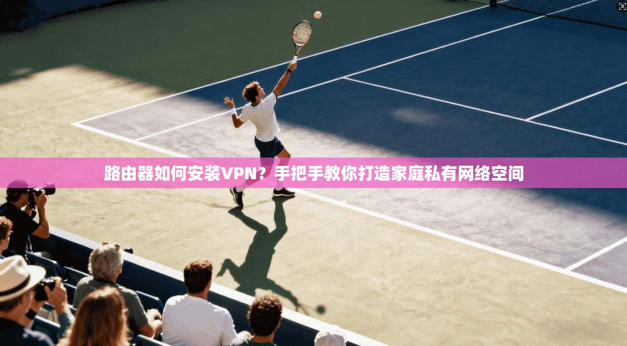 路由器如何安装VPN？手把手教你打造家庭私有网络空间