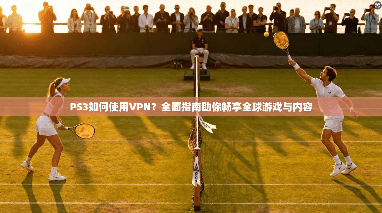 PS3如何使用VPN？全面指南助你畅享全球游戏与内容