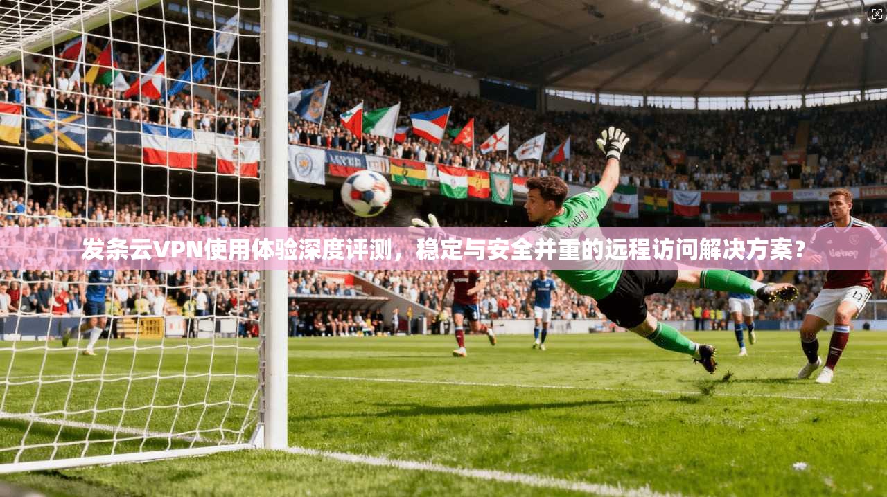 发条云VPN使用体验深度评测，稳定与安全并重的远程访问解决方案？