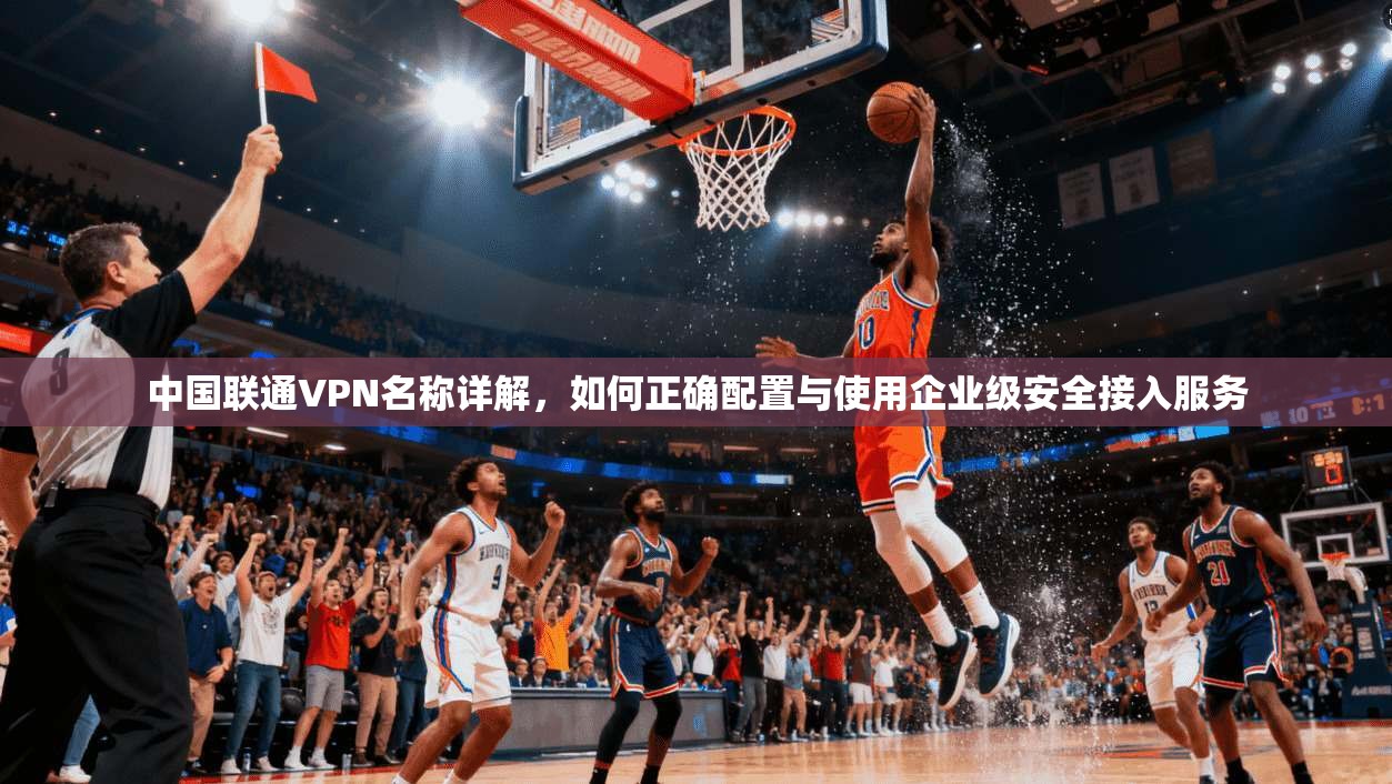 中国联通VPN名称详解，如何正确配置与使用企业级安全接入服务