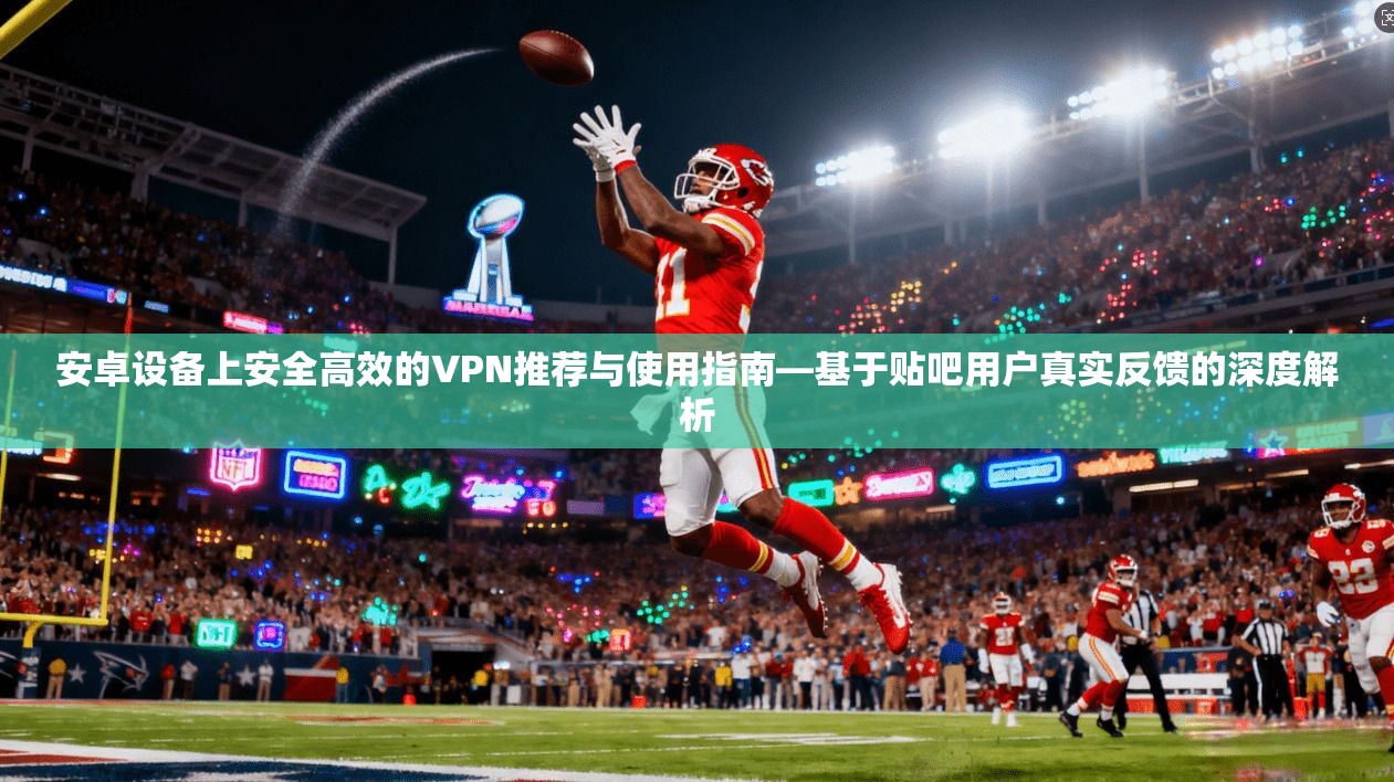 安卓设备上安全高效的VPN推荐与使用指南—基于贴吧用户真实反馈的深度解析
