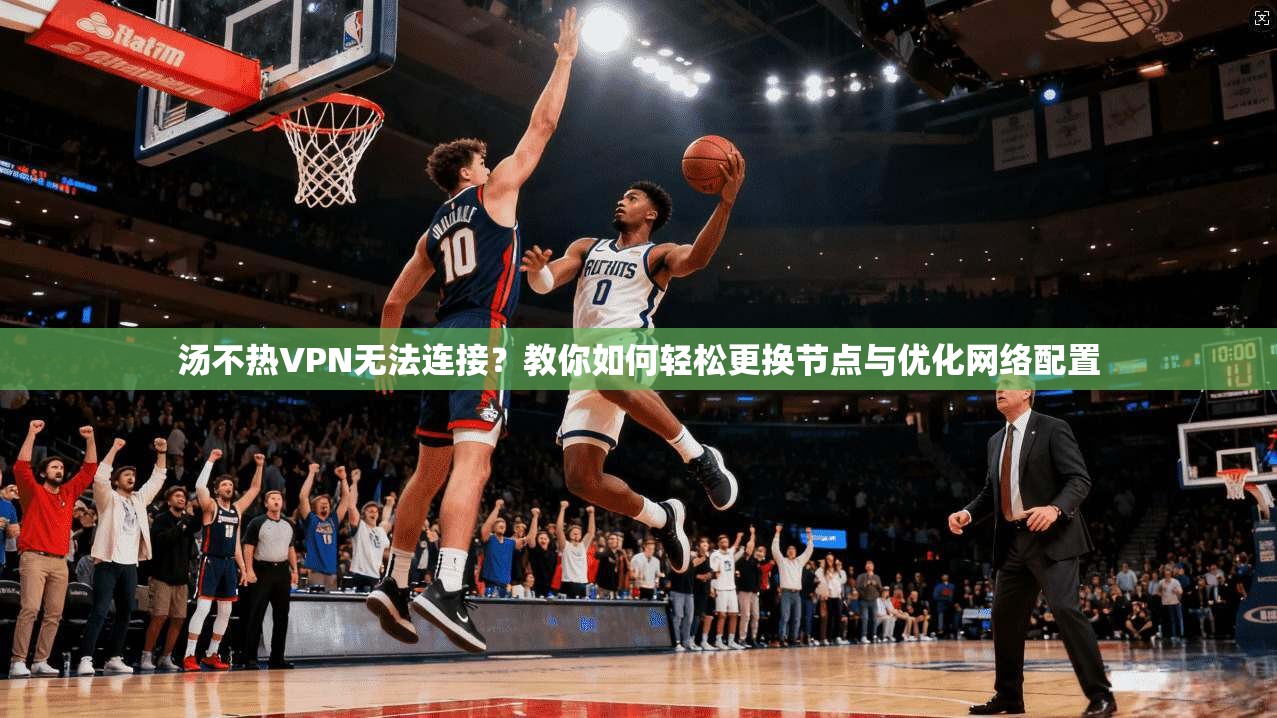 汤不热VPN无法连接？教你如何轻松更换节点与优化网络配置