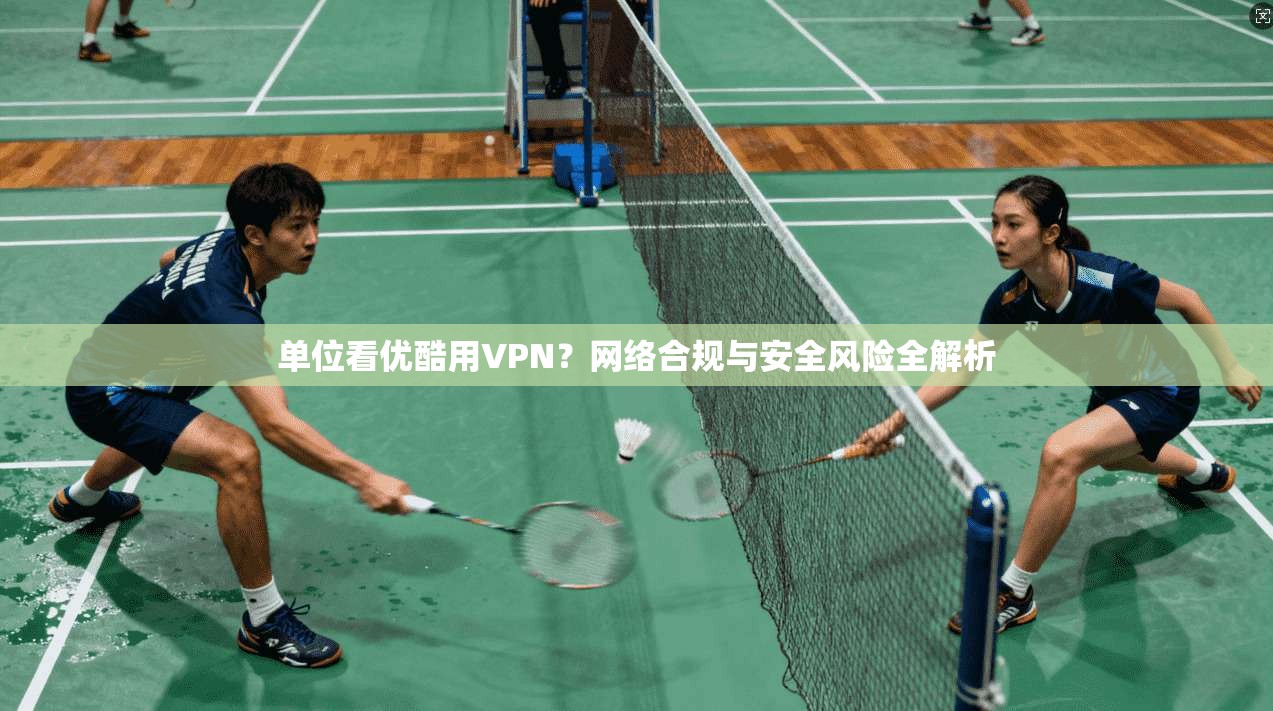 单位看优酷用VPN？网络合规与安全风险全解析