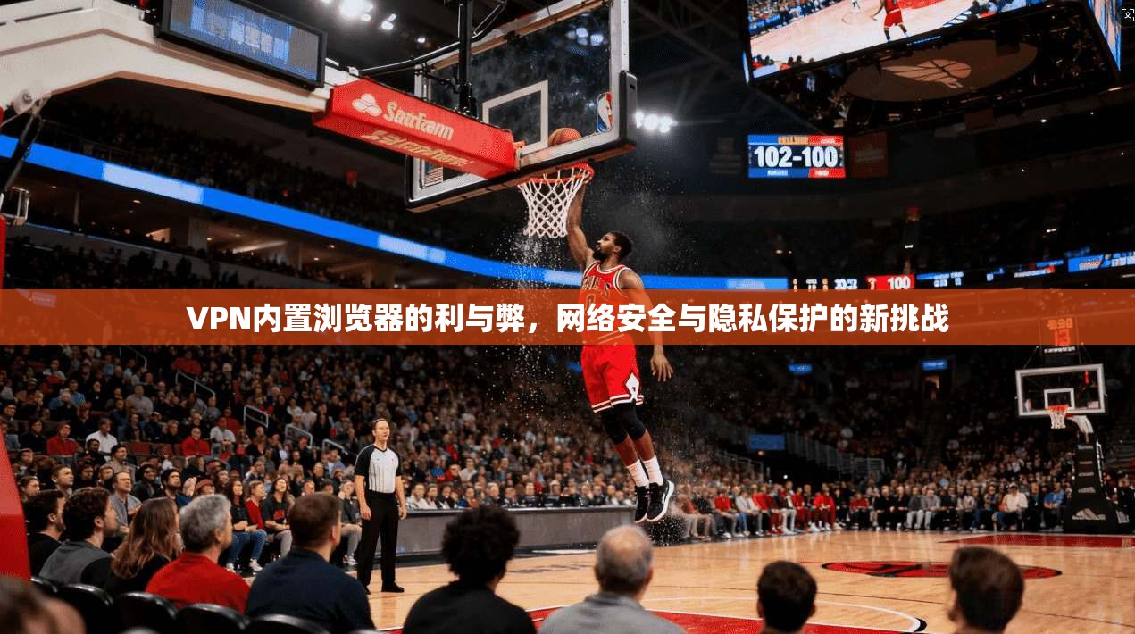 VPN内置浏览器的利与弊，网络安全与隐私保护的新挑战