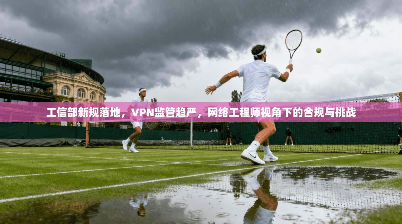 工信部新规落地，VPN监管趋严，网络工程师视角下的合规与挑战