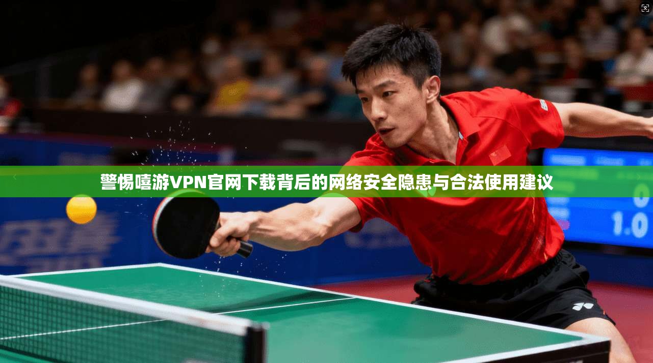 警惕嘻游VPN官网下载背后的网络安全隐患与合法使用建议