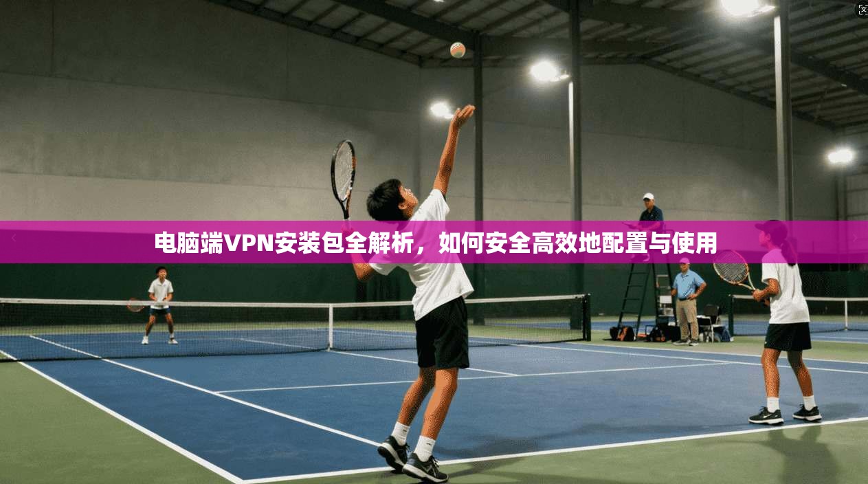 电脑端VPN安装包全解析，如何安全高效地配置与使用