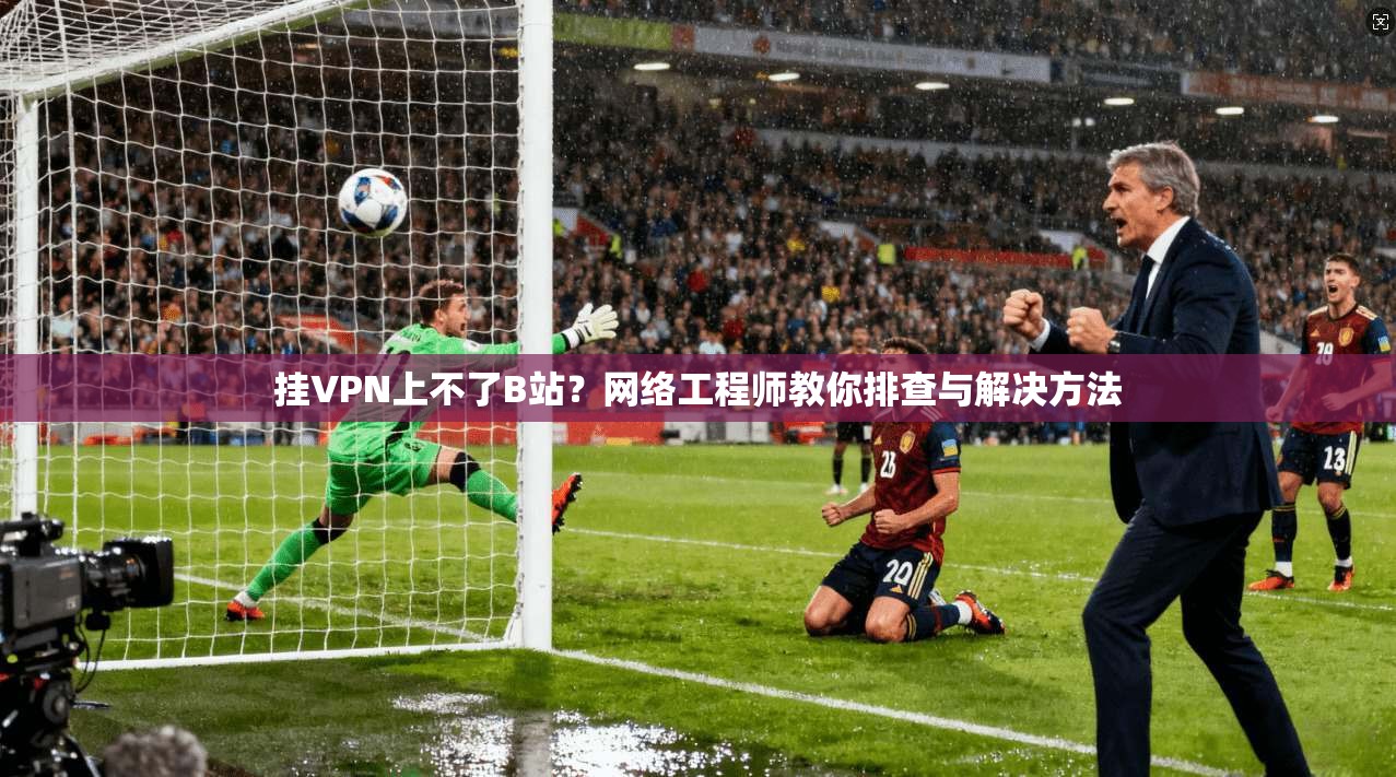 挂VPN上不了B站？网络工程师教你排查与解决方法