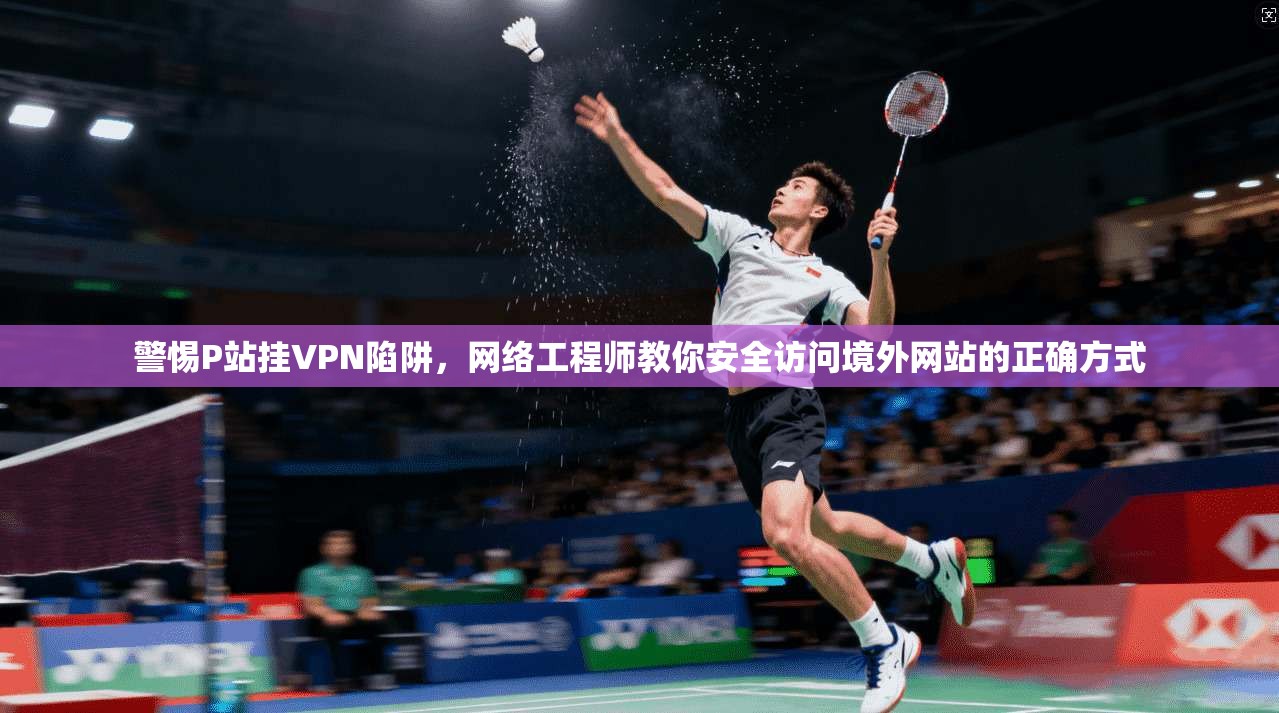 警惕P站挂VPN陷阱，网络工程师教你安全访问境外网站的正确方式