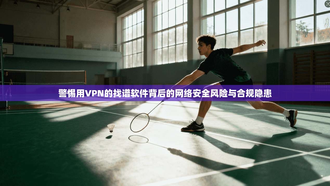 警惕用VPN的找谱软件背后的网络安全风险与合规隐患