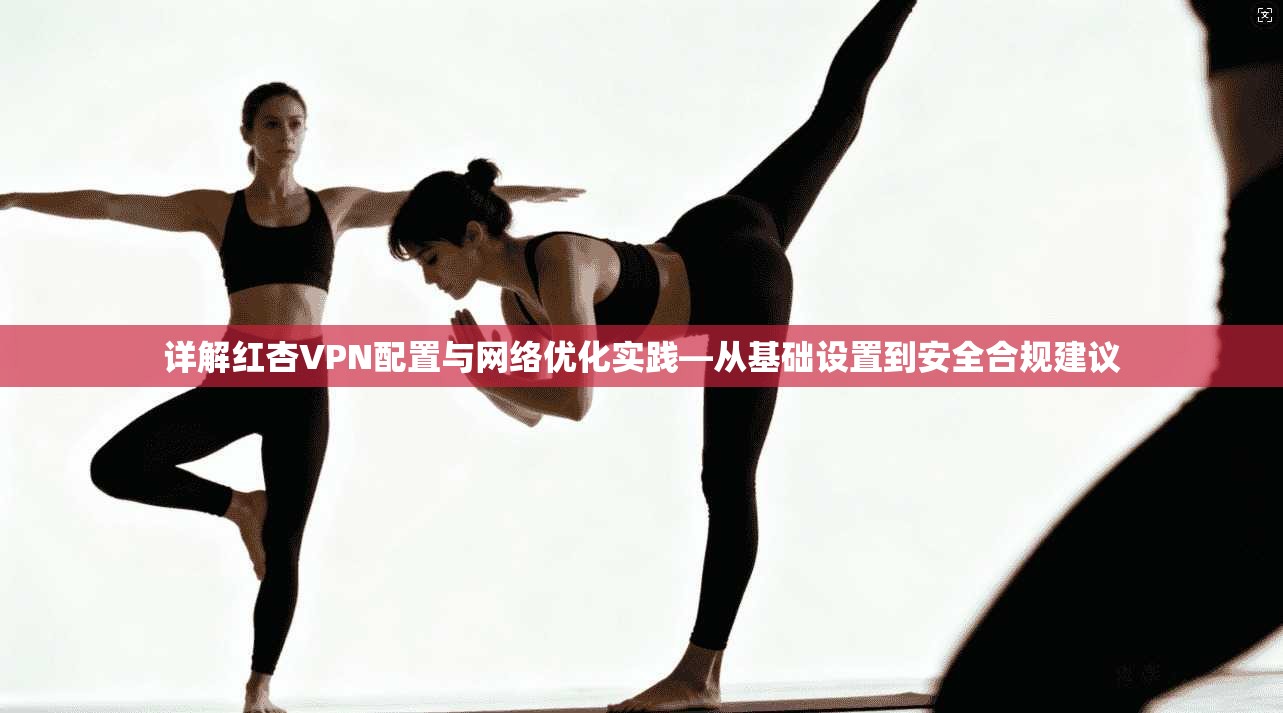 详解红杏VPN配置与网络优化实践—从基础设置到安全合规建议