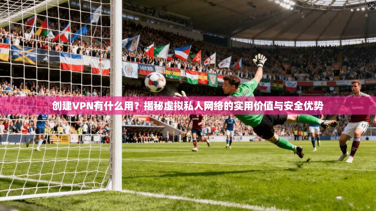 创建VPN有什么用？揭秘虚拟私人网络的实用价值与安全优势