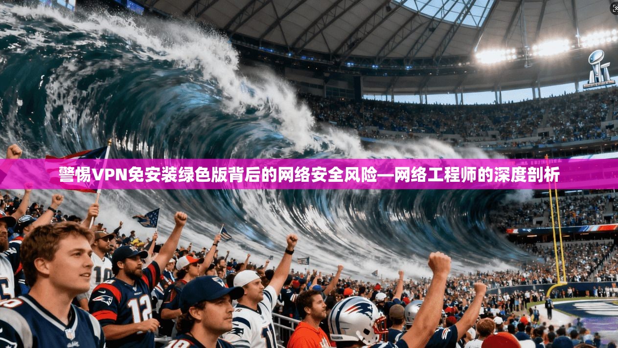 警惕VPN免安装绿色版背后的网络安全风险—网络工程师的深度剖析