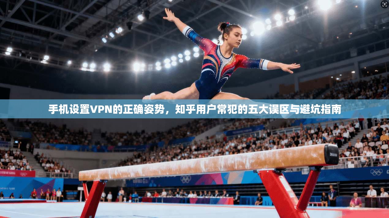 手机设置VPN的正确姿势，知乎用户常犯的五大误区与避坑指南