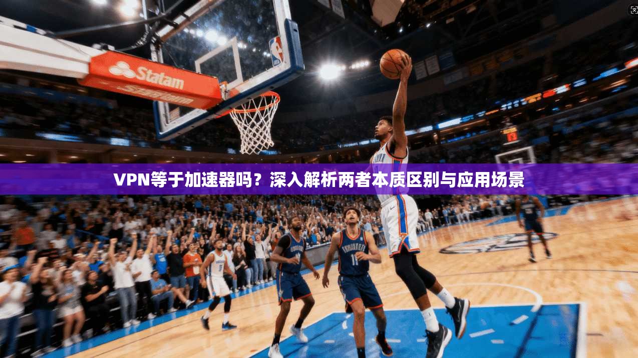 VPN等于加速器吗？深入解析两者本质区别与应用场景
