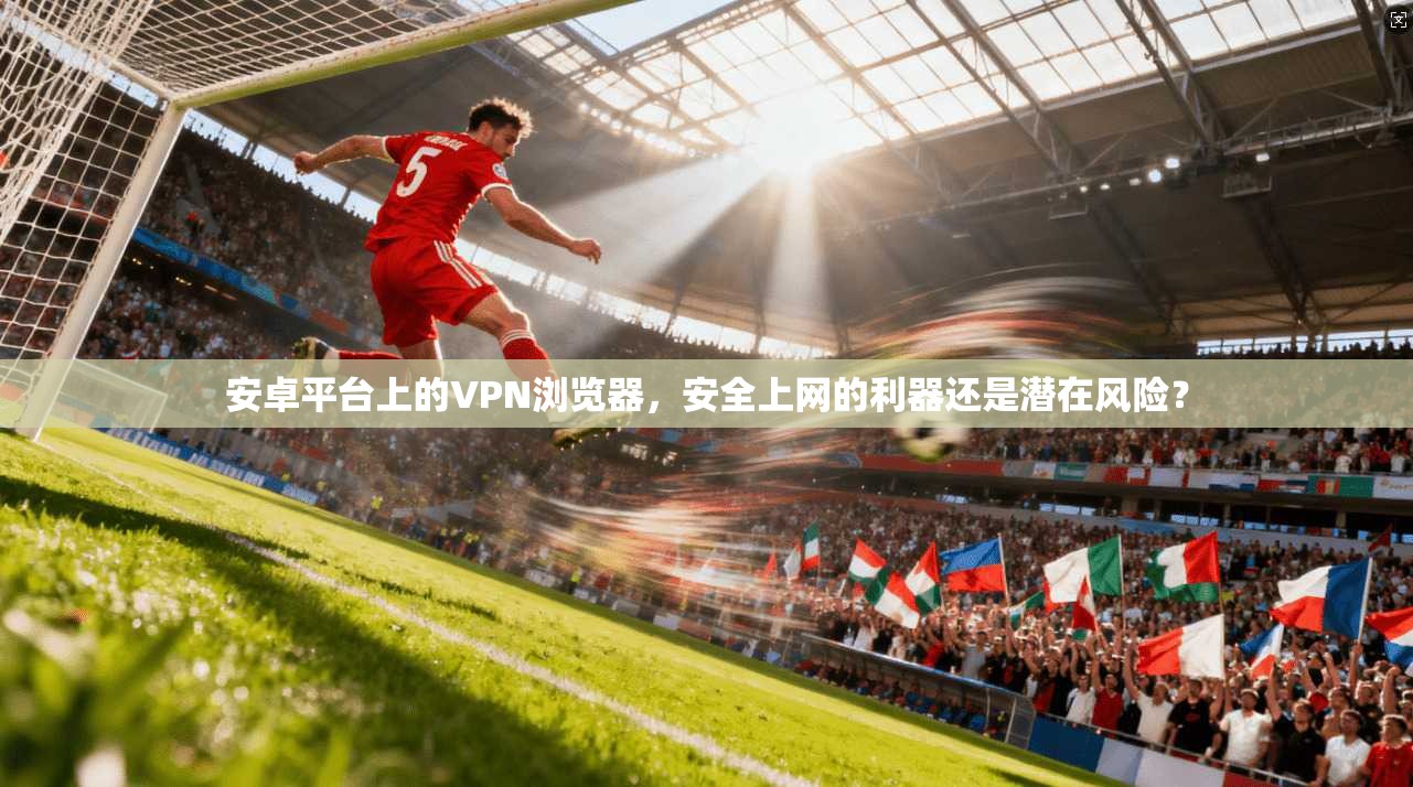 安卓平台上的VPN浏览器，安全上网的利器还是潜在风险？