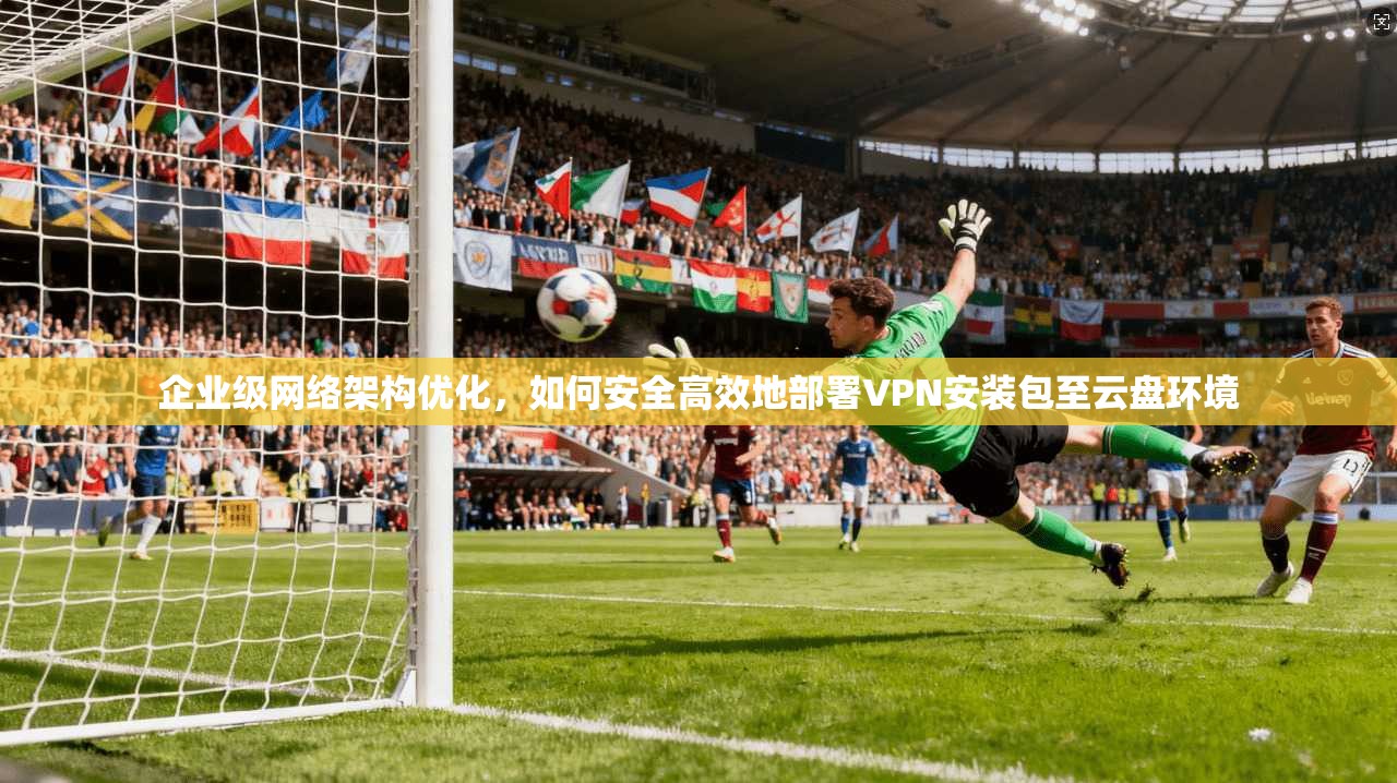 企业级网络架构优化，如何安全高效地部署VPN安装包至云盘环境