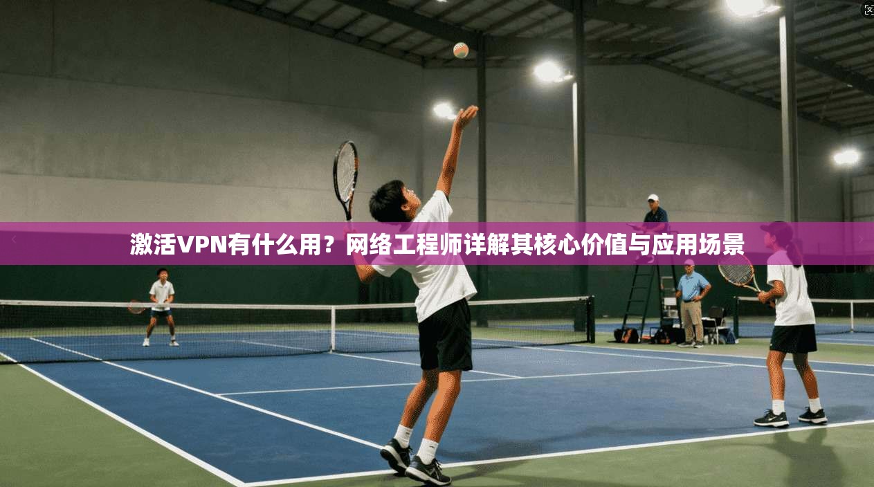激活VPN有什么用？网络工程师详解其核心价值与应用场景