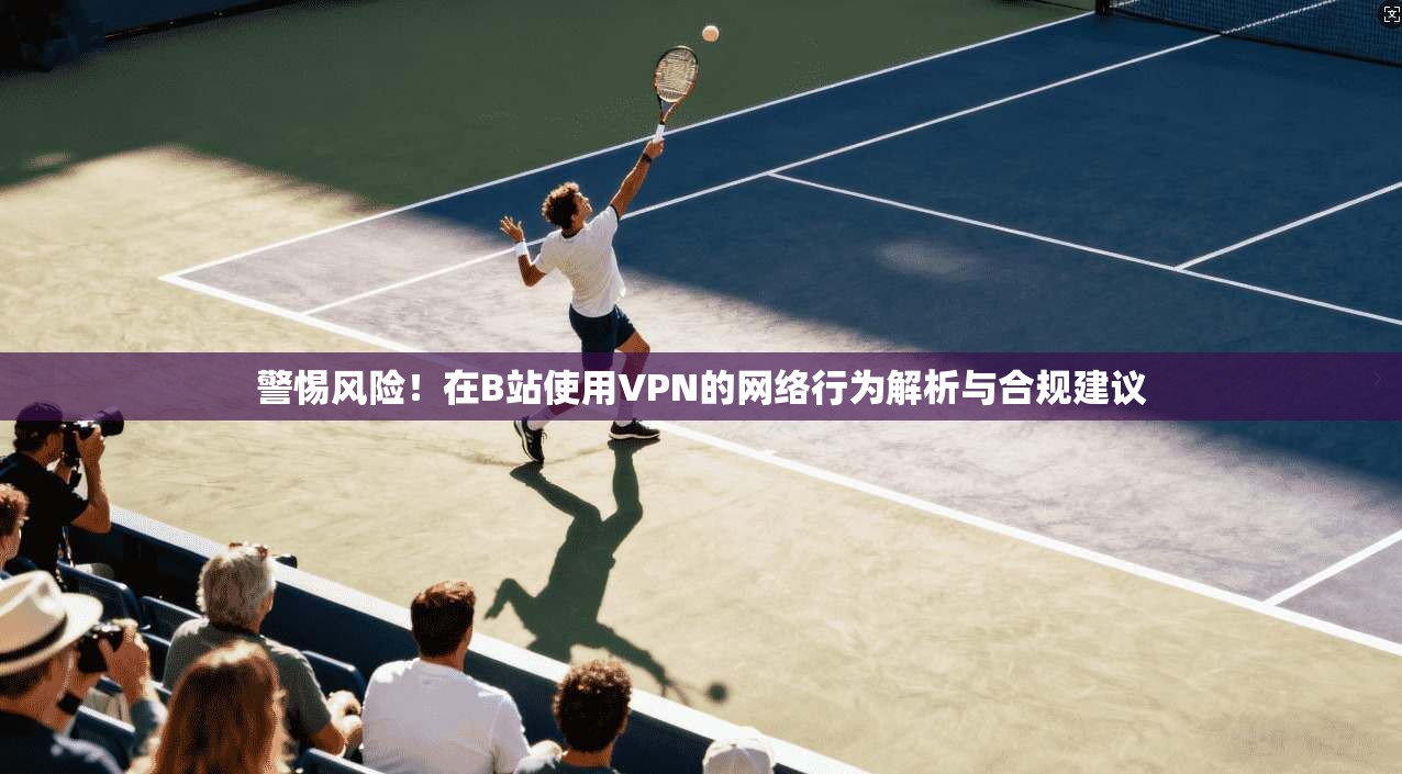 警惕风险！在B站使用VPN的网络行为解析与合规建议