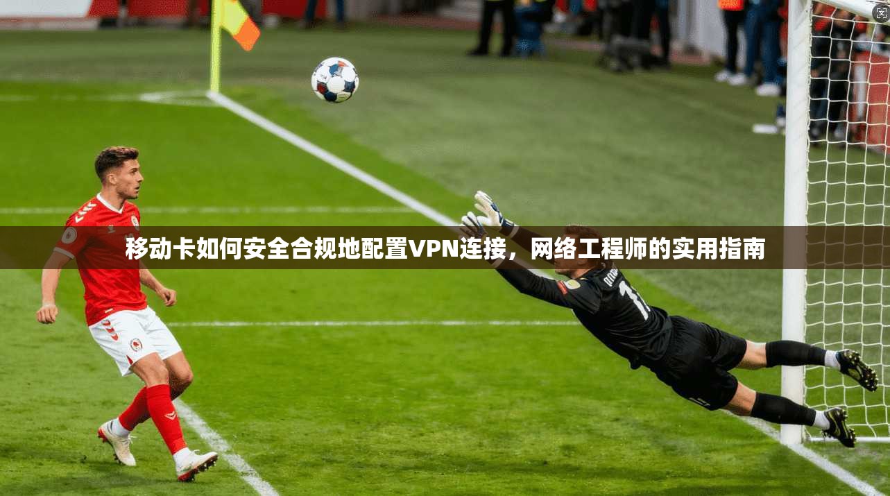 移动卡如何安全合规地配置VPN连接，网络工程师的实用指南