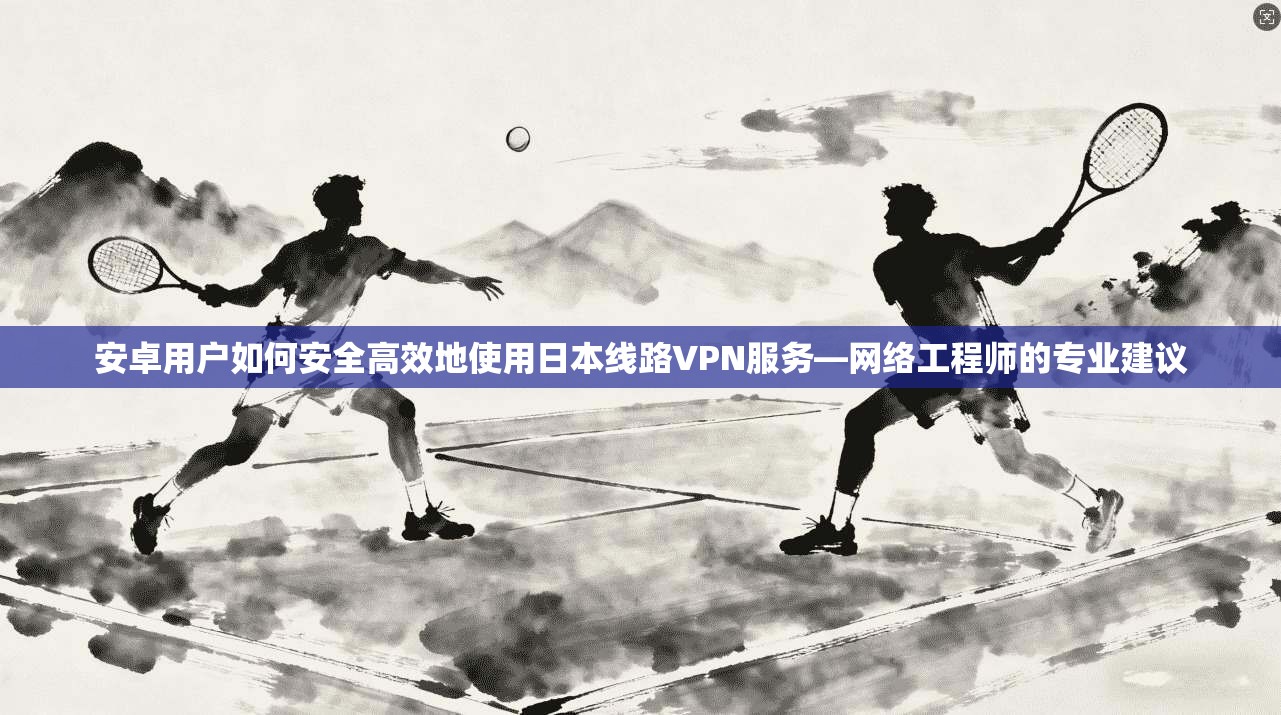 安卓用户如何安全高效地使用日本线路VPN服务—网络工程师的专业建议