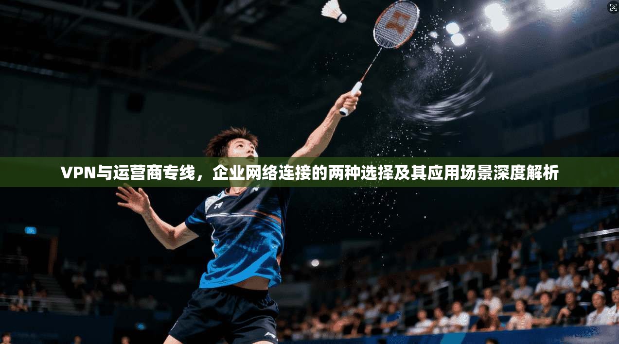 VPN与运营商专线，企业网络连接的两种选择及其应用场景深度解析
