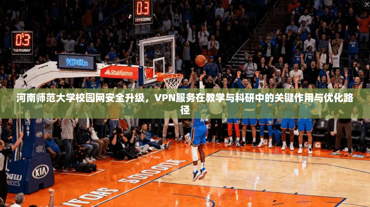 河南师范大学校园网安全升级，VPN服务在教学与科研中的关键作用与优化路径