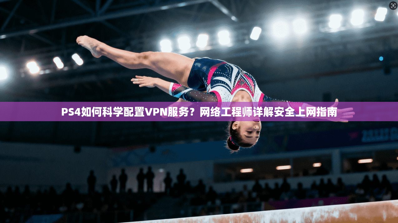 PS4如何科学配置VPN服务？网络工程师详解安全上网指南
